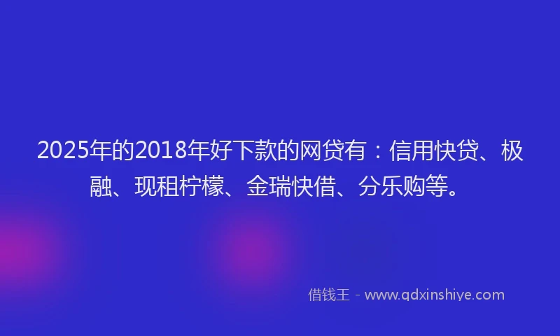 2025年的2018年好下款的网贷有：信用快贷、极融、现租柠檬、金瑞快借、分乐购等。