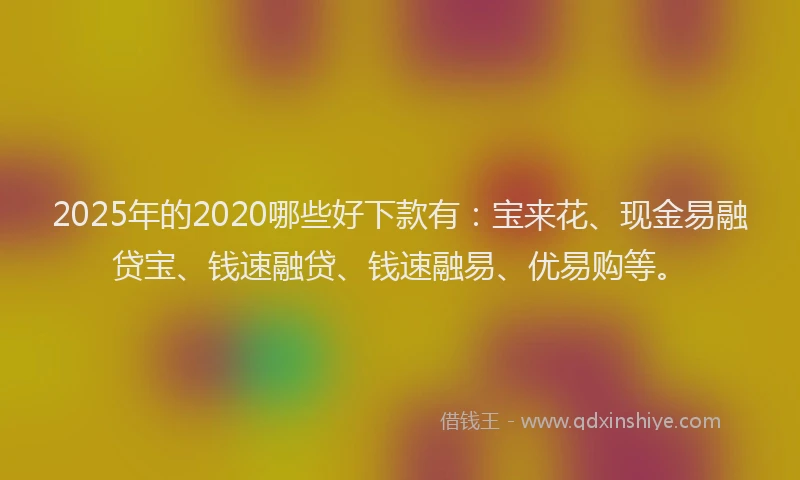 2025年的2020哪些好下款有：宝来花、现金易融贷宝、钱速融贷、钱速融易、优易购等。