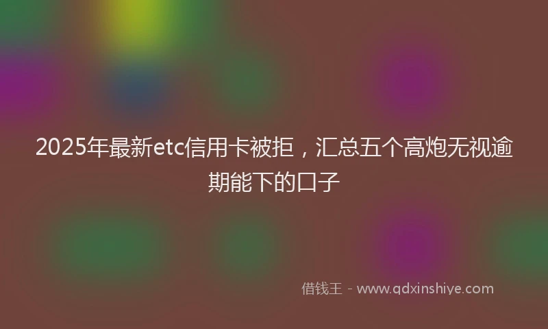 2025年最新etc信用卡被拒，汇总五个高炮无视逾期能下的口子