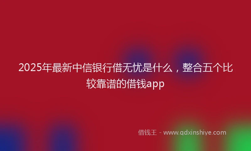 2025年最新中信银行借无忧是什么，整合五个比较靠谱的借钱app