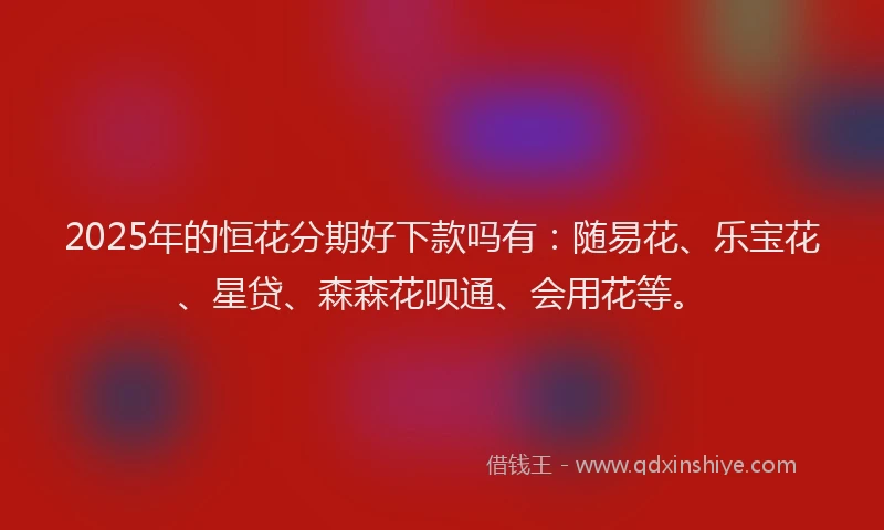 2025年的恒花分期好下款吗有：随易花、乐宝花、星贷、森森花呗通、会用花等。