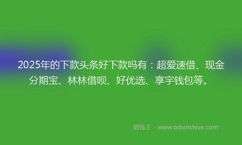 2025年的下款头条好下款吗有：超爱速借、现金分期宝、林林借呗、好优选、享宇钱包等。