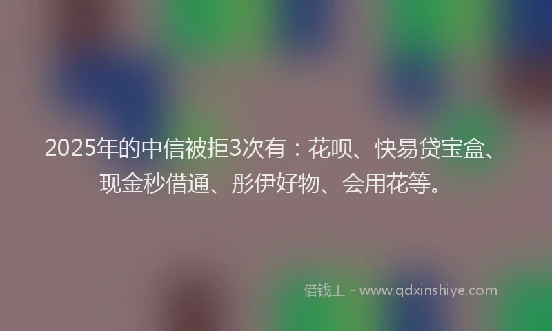 2025年的中信被拒3次有：花呗、快易贷宝盒、现金秒借通、彤伊好物、会用花等。