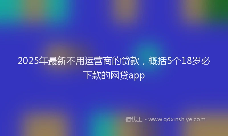 2025年最新不用运营商的贷款，概括5个18岁必下款的网贷app