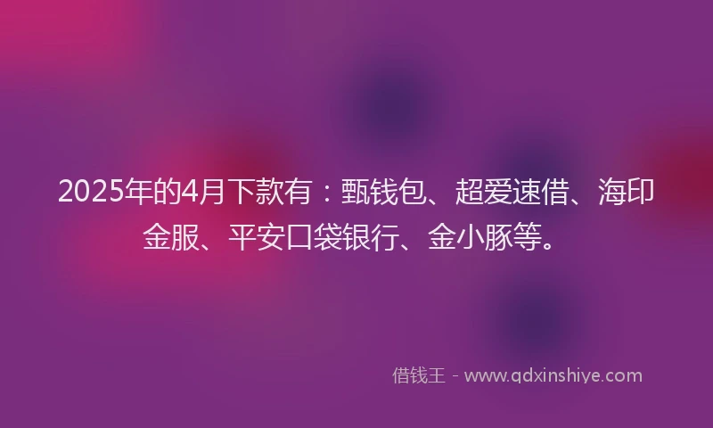 2025年的4月下款有：甄钱包、超爱速借、海印金服、平安口袋银行、金小豚等。