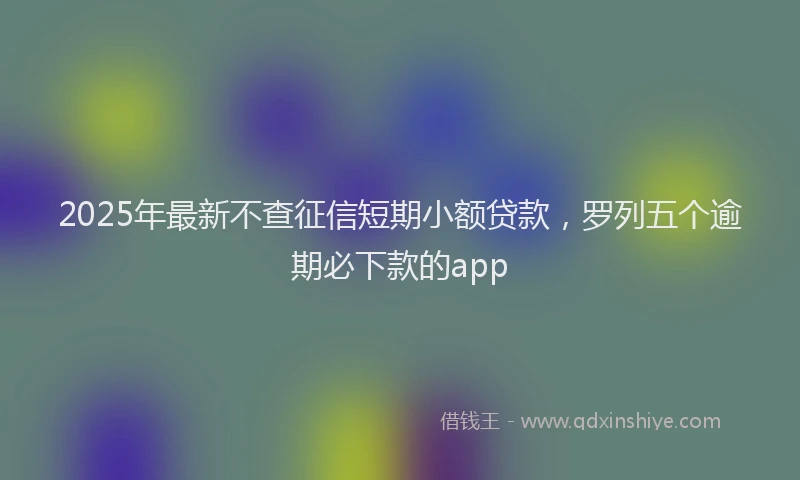 2025年最新不查征信短期小额贷款，罗列五个逾期必下款的app