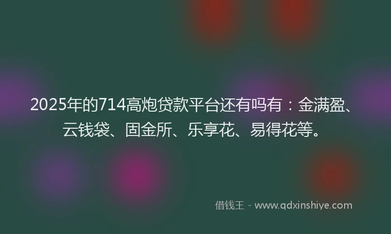 2025年的714高炮贷款平台还有吗有：金满盈、云钱袋、固金所、乐享花、易得花等。