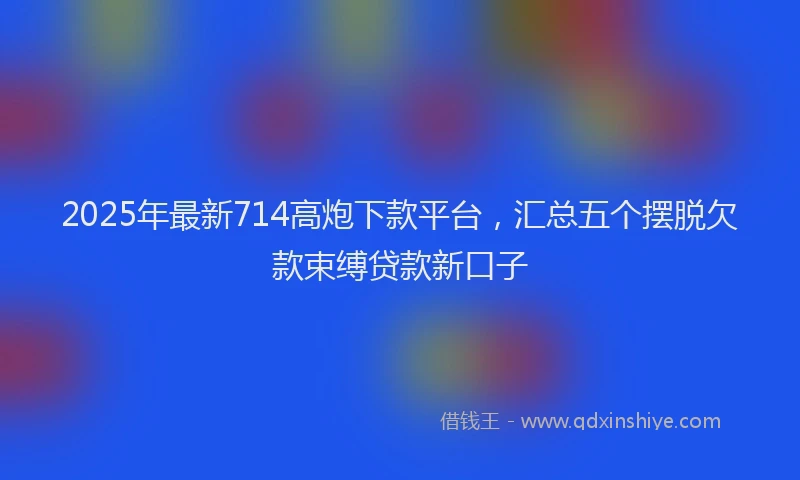 2025年最新714高炮下款平台，汇总五个摆脱欠款束缚贷款新口子