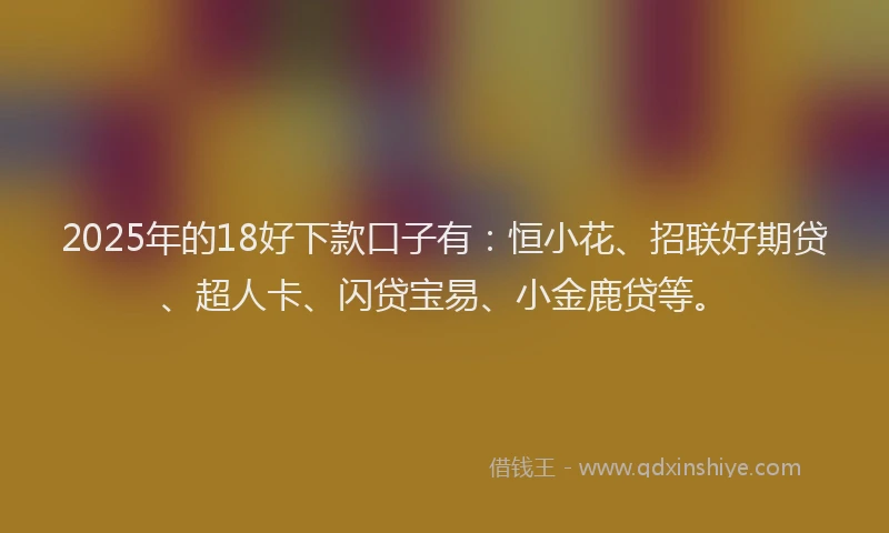 2025年的18好下款口子有：恒小花、招联好期贷、超人卡、闪贷宝易、小金鹿贷等。