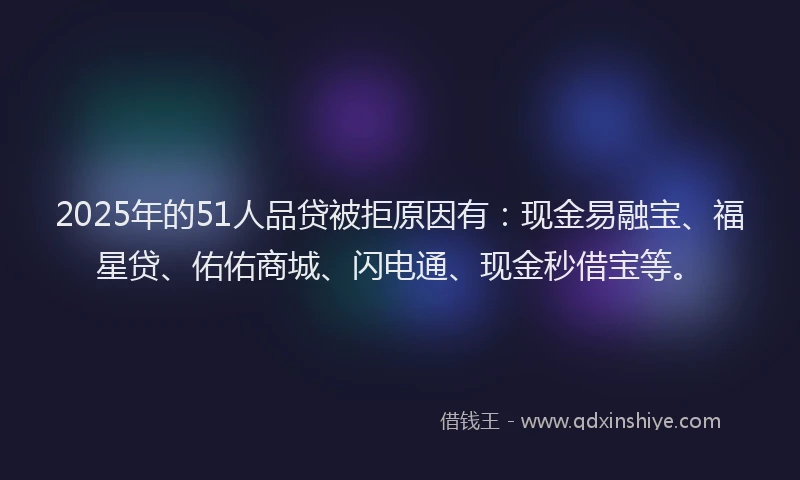 2025年的51人品贷被拒原因有：现金易融宝、福星贷、佑佑商城、闪电通、现金秒借宝等。