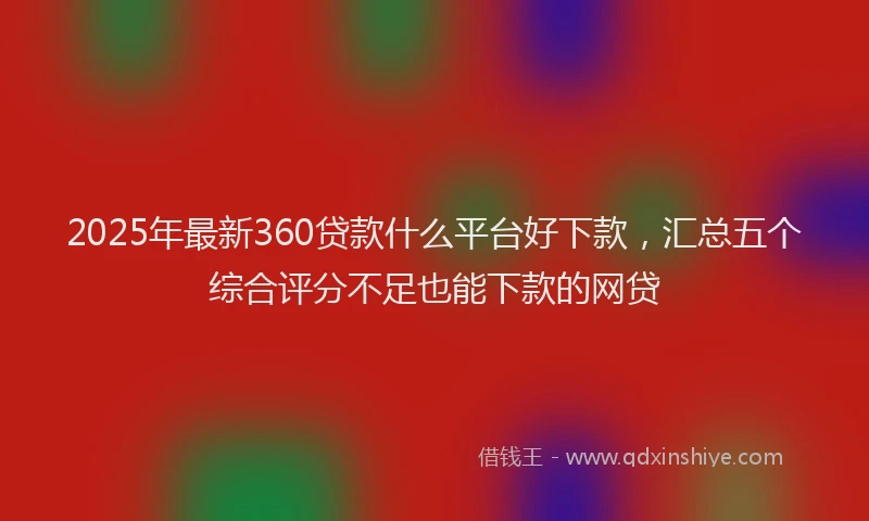 2025年最新360贷款什么平台好下款，汇总五个综合评分不足也能下款的网贷