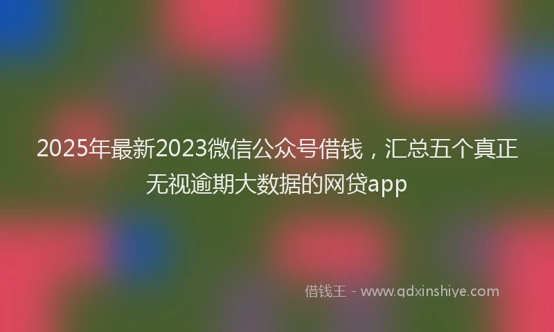2025年最新2023微信公众号借钱，汇总五个真正无视逾期大数据的网贷app