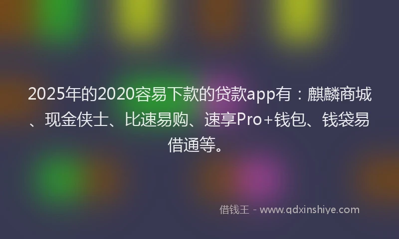 2025年的2020容易下款的贷款app有：麒麟商城、现金侠士、比速易购、速享Pro+钱包、钱袋易借通等。
