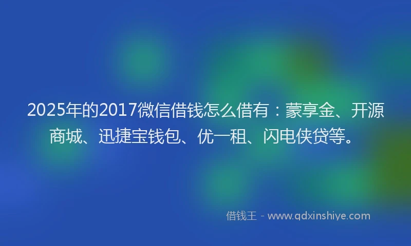2025年的2017微信借钱怎么借有：蒙享金、开源商城、迅捷宝钱包、优一租、闪电侠贷等。