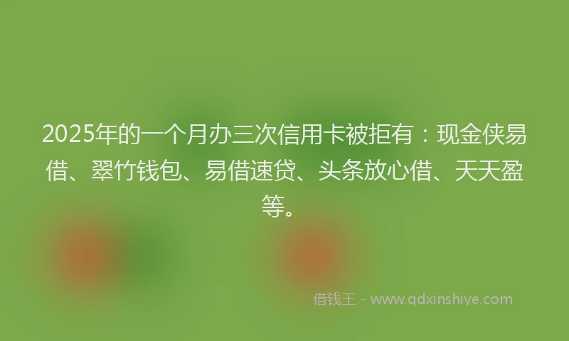 2025年的一个月办三次信用卡被拒有：现金侠易借、翠竹钱包、易借速贷、头条放心借、天天盈等。