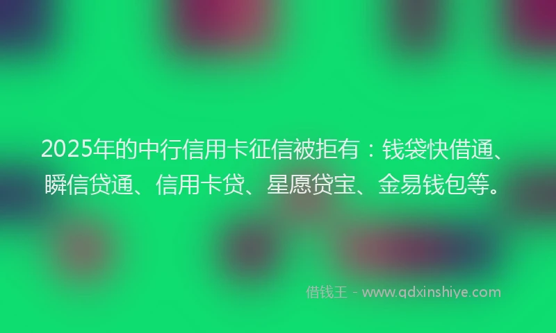 2025年的中行信用卡征信被拒有：钱袋快借通、瞬信贷通、信用卡贷、星愿贷宝、金易钱包等。