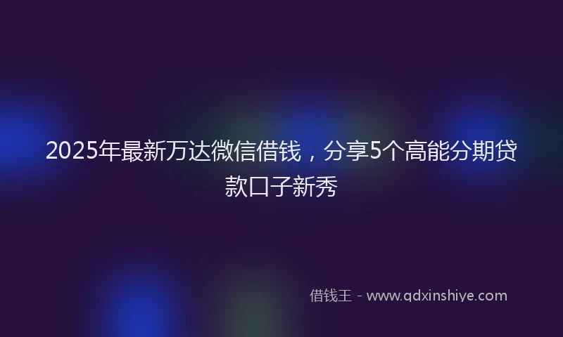 2025年最新万达微信借钱，分享5个高能分期贷款口子新秀