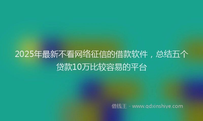 2025年最新不看网络征信的借款软件，总结五个贷款10万比较容易的平台
