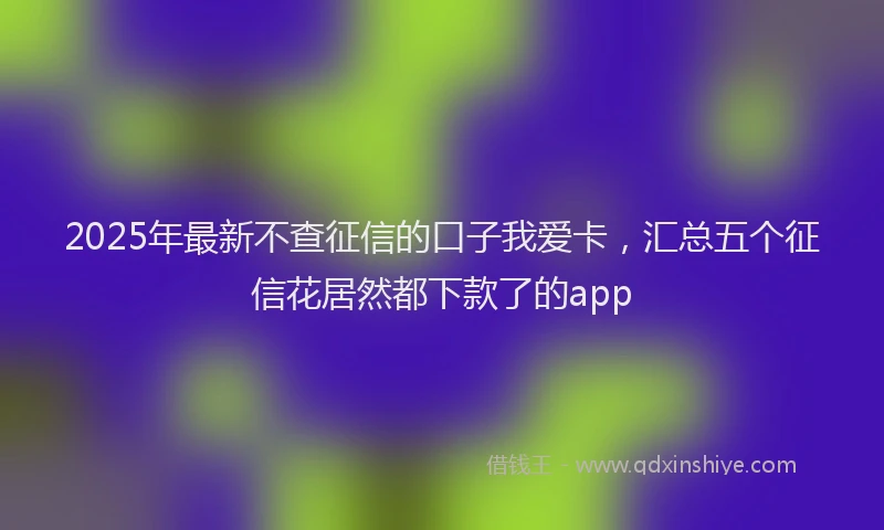 2025年最新不查征信的口子我爱卡，汇总五个征信花居然都下款了的app