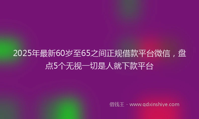 2025年最新60岁至65之间正规借款平台微信，盘点5个无视一切是人就下款平台