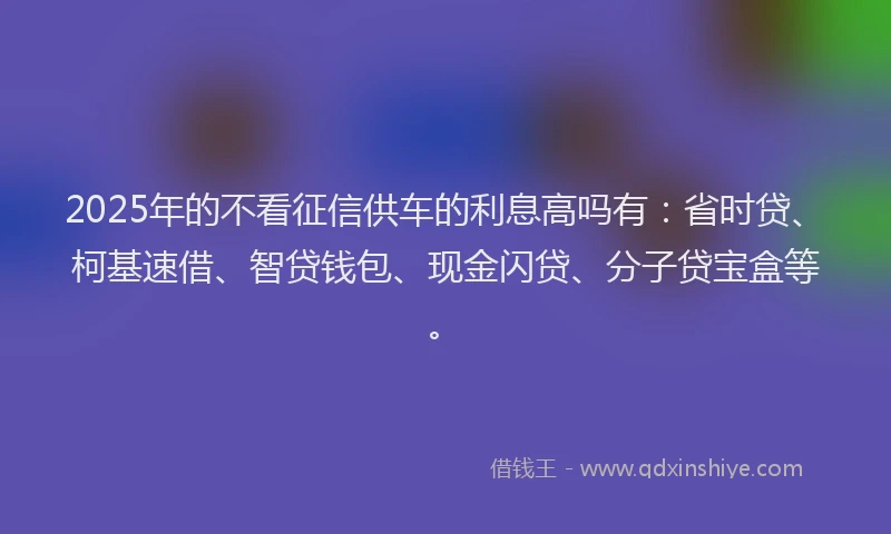 2025年的不看征信供车的利息高吗有：省时贷、柯基速借、智贷钱包、现金闪贷、分子贷宝盒等。