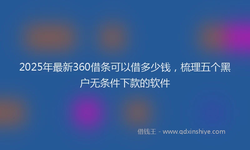 2025年最新360借条可以借多少钱，梳理五个黑户无条件下款的软件