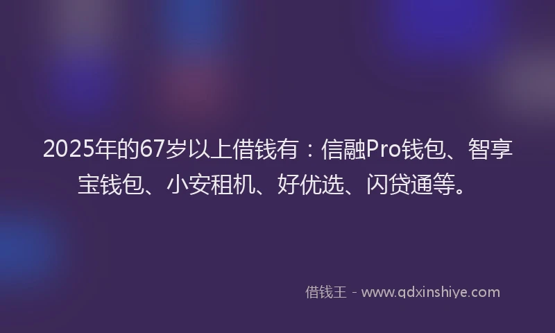 2025年的67岁以上借钱有：信融Pro钱包、智享宝钱包、小安租机、好优选、闪贷通等。