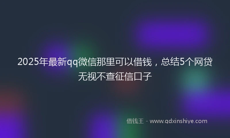 2025年最新qq微信那里可以借钱，总结5个网贷无视不查征信口子