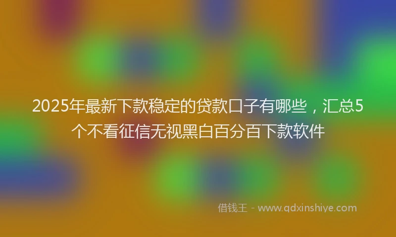 2025年最新下款稳定的贷款口子有哪些，汇总5个不看征信无视黑白百分百下款软件