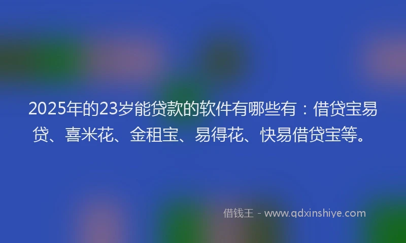 2025年的23岁能贷款的软件有哪些有：借贷宝易贷、喜米花、金租宝、易得花、快易借贷宝等。