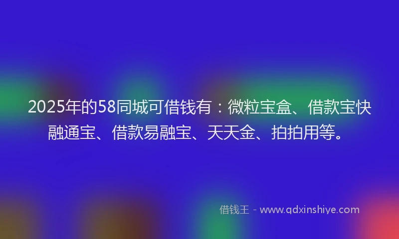 2025年的58同城可借钱有：微粒宝盒、借款宝快融通宝、借款易融宝、天天金、拍拍用等。