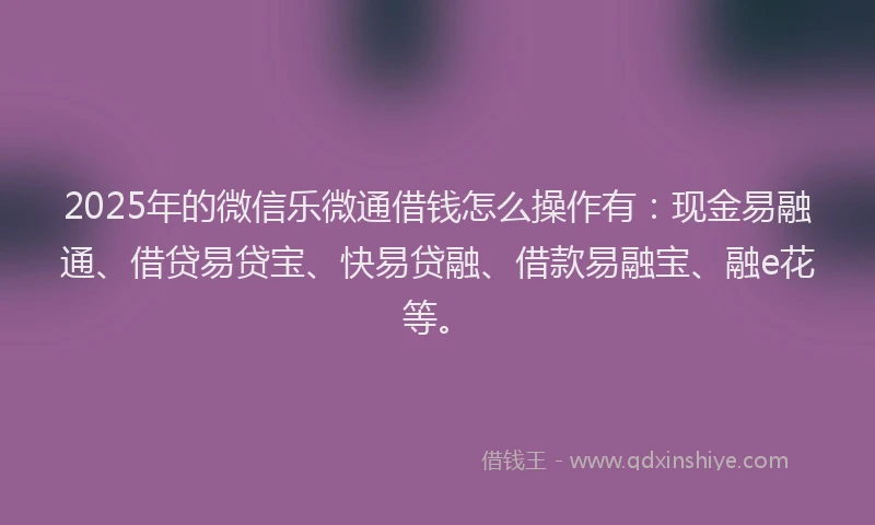 2025年的微信乐微通借钱怎么操作有：现金易融通、借贷易贷宝、快易贷融、借款易融宝、融e花等。