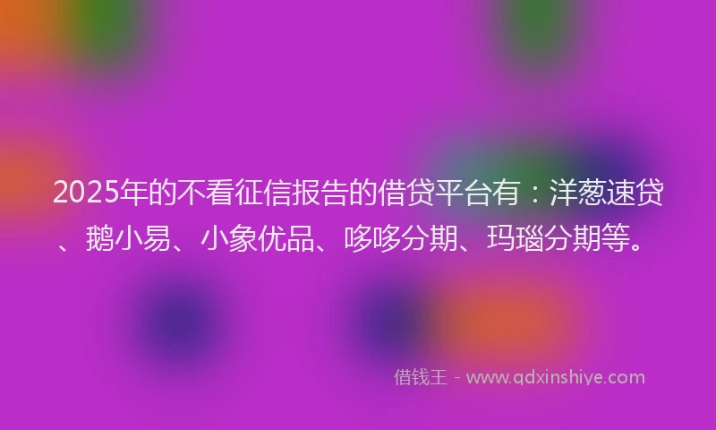 2025年的不看征信报告的借贷平台有：洋葱速贷、鹅小易、小象优品、哆哆分期、玛瑙分期等。
