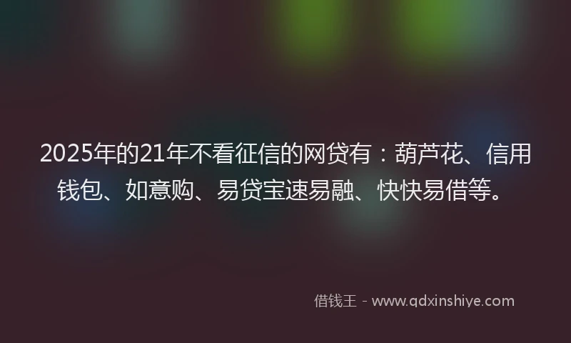 2025年的21年不看征信的网贷有：葫芦花、信用钱包、如意购、易贷宝速易融、快快易借等。
