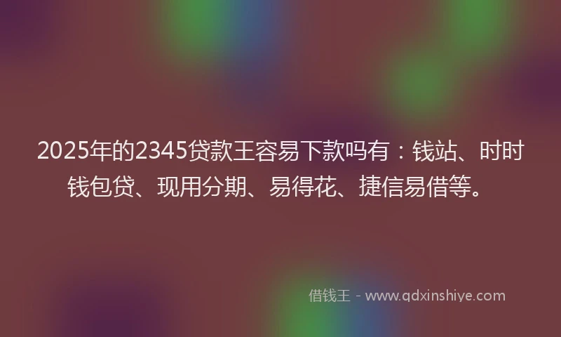 2025年的2345贷款王容易下款吗有：钱站、时时钱包贷、现用分期、易得花、捷信易借等。