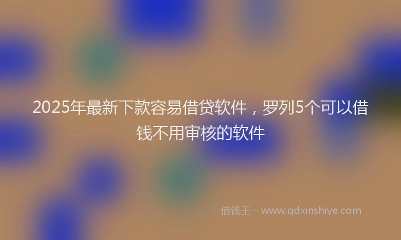 2025年最新下款容易借贷软件，罗列5个可以借钱不用审核的软件