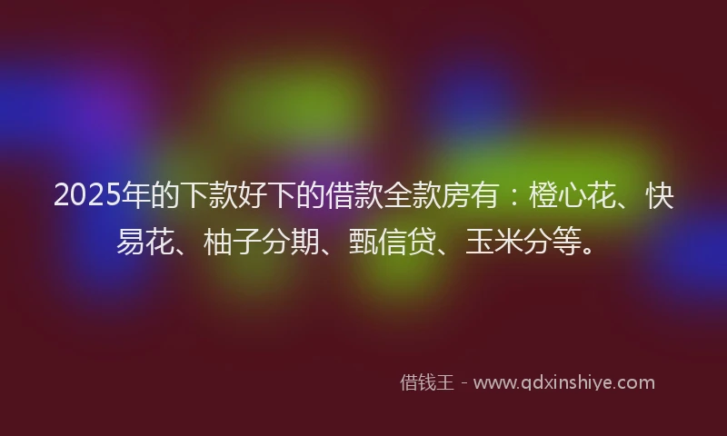 2025年的下款好下的借款全款房有：橙心花、快易花、柚子分期、甄信贷、玉米分等。