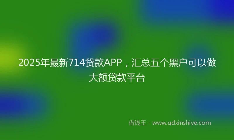2025年最新714贷款APP，汇总五个黑户可以做大额贷款平台