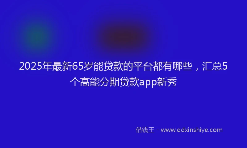 2025年最新65岁能贷款的平台都有哪些，汇总5个高能分期贷款app新秀