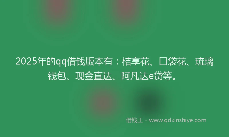 2025年的qq借钱版本有：桔享花、口袋花、琉璃钱包、现金直达、阿凡达e贷等。