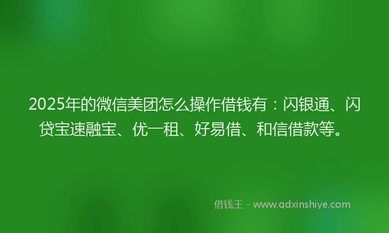 2025年的微信美团怎么操作借钱有：闪银通、闪贷宝速融宝、优一租、好易借、和信借款等。