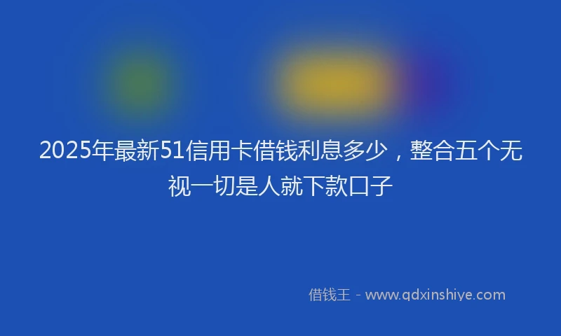 2025年最新51信用卡借钱利息多少，整合五个无视一切是人就下款口子