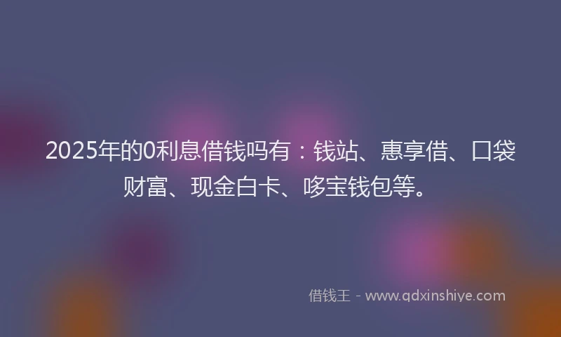 2025年的0利息借钱吗有：钱站、惠享借、口袋财富、现金白卡、哆宝钱包等。