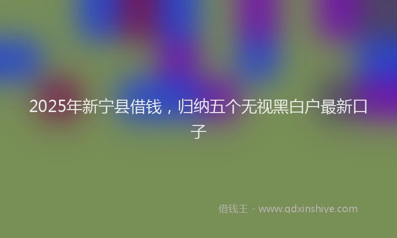 2025年新宁县借钱，归纳五个无视黑白户最新口子