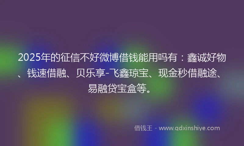2025年的征信不好微博借钱能用吗有：鑫诚好物、钱速借融、贝乐享-飞鑫琼宝、现金秒借融途、易融贷宝盒等。