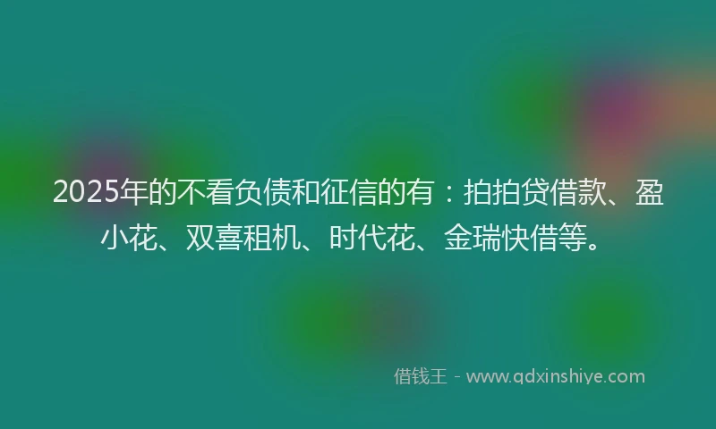 2025年的不看负债和征信的有：拍拍贷借款、盈小花、双喜租机、时代花、金瑞快借等。