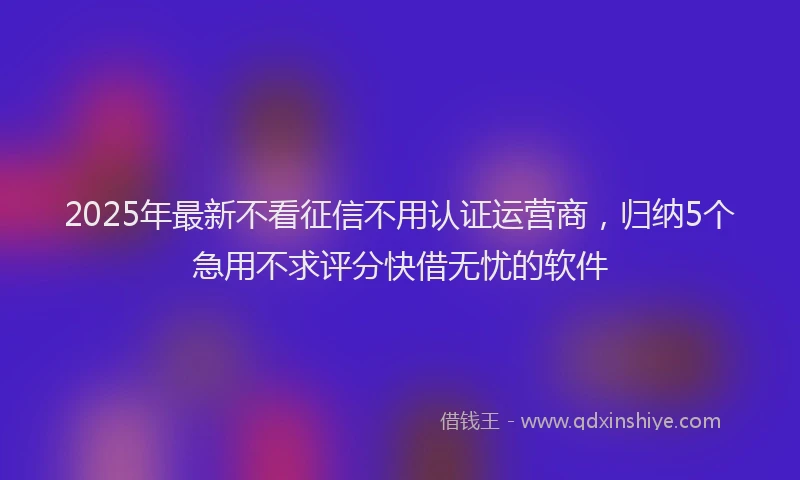 2025年最新不看征信不用认证运营商，归纳5个急用不求评分快借无忧的软件