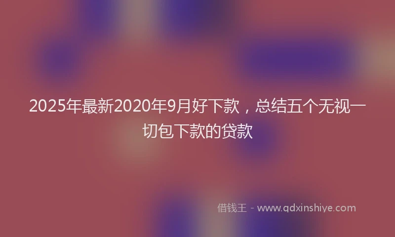 2025年最新2020年9月好下款，总结五个无视一切包下款的贷款