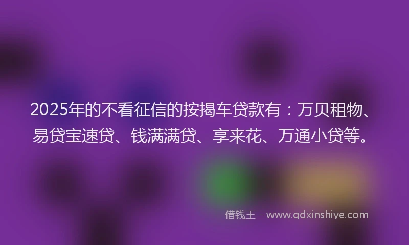 2025年的不看征信的按揭车贷款有：万贝租物、易贷宝速贷、钱满满贷、享来花、万通小贷等。