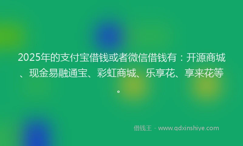 2025年的支付宝借钱或者微信借钱有：开源商城、现金易融通宝、彩虹商城、乐享花、享来花等。
